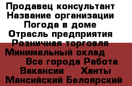 Продавец-консультант › Название организации ­ Погода в доме › Отрасль предприятия ­ Розничная торговля › Минимальный оклад ­ 60 000 - Все города Работа » Вакансии   . Ханты-Мансийский,Белоярский г.